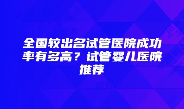 全国较出名试管医院成功率有多高?试管婴儿医院推荐