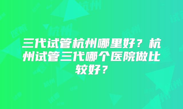 三代试管杭州哪里好?杭州试管三代哪个医院做比较好?