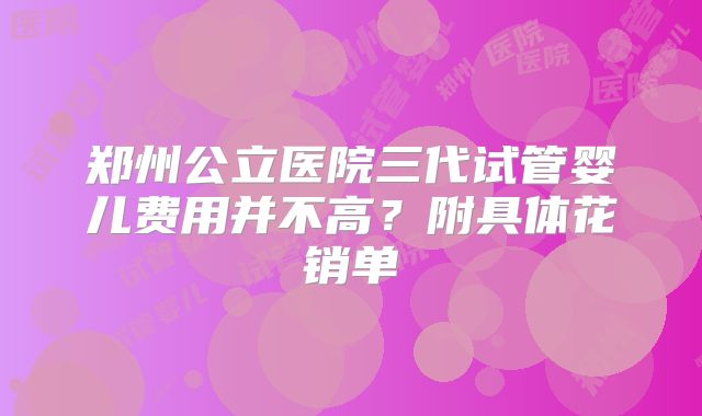 郑州公立医院三代试管婴儿费用并不高？附具体花销单