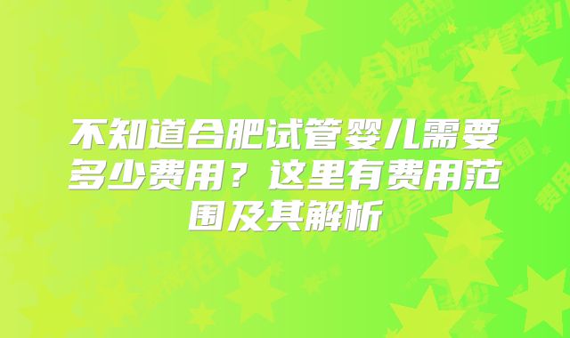 不知道合肥试管婴儿需要多少费用？这里有费用范围及其解析