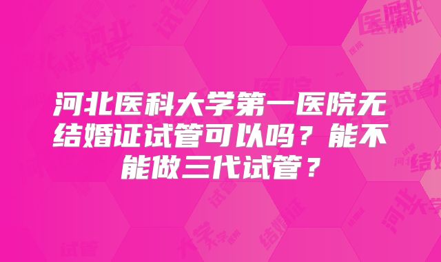 河北医科大学第一医院无结婚证试管可以吗?能不能做三代试管?