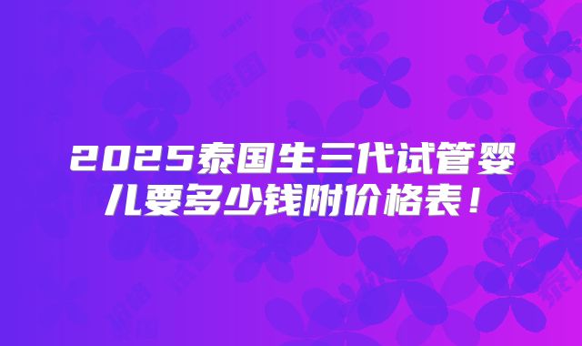 2025泰国生三代试管婴儿要多少钱附价格表！