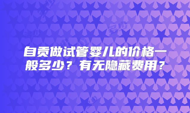 自贡做试管婴儿的价格一般多少？有无隐藏费用？