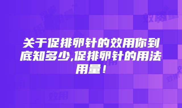 关于促排卵针的效用你到底知多少,促排卵针的用法用量！
