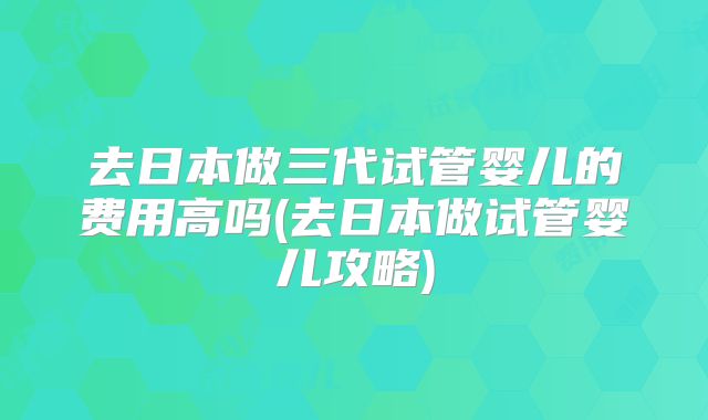 去日本做三代试管婴儿的费用高吗(去日本做试管婴儿攻略)