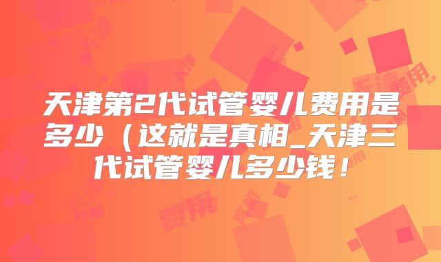 天津第2代试管婴儿费用是多少(这就是真相_天津三代试管婴儿多少钱!