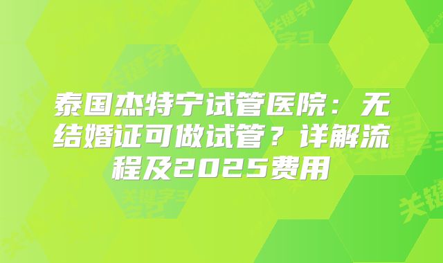 泰国杰特宁试管医院:无结婚证可做试管?详解流程及2025费用