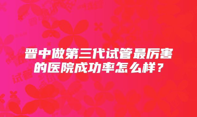 晋中做第三代试管最厉害的医院成功率怎么样?