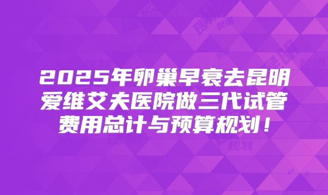 2025年卵巢早衰去昆明爱维艾夫医院做三代试管费用总计与预算规划!