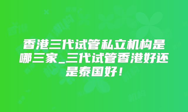 香港三代试管私立机构是哪三家_三代试管香港好还是泰国好!
