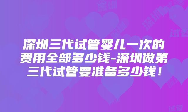 深圳三代试管婴儿一次的费用全部多少钱-深圳做第三代试管要准备多少钱！