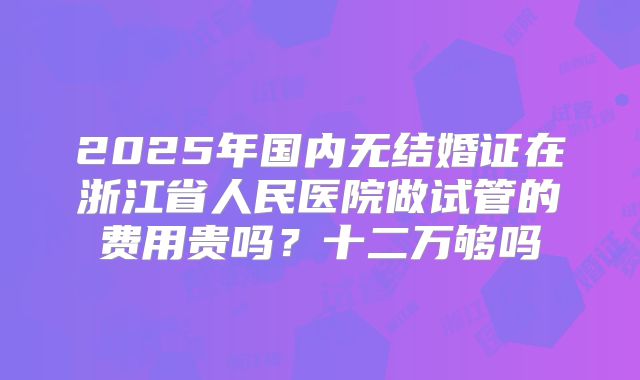 2025年国内无结婚证在浙江省人民医院做试管的费用贵吗？十二万够吗