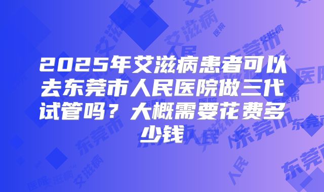 2025年艾滋病患者可以去东莞市人民医院做三代试管吗?大概需要花费多少钱