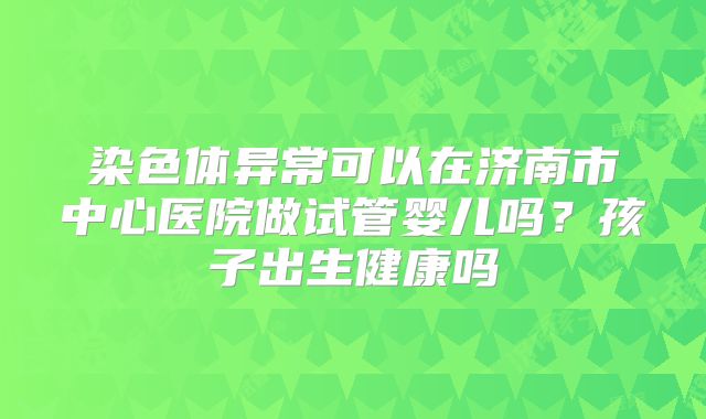 染色体异常可以在济南市中心医院做试管婴儿吗?孩子出生健康吗