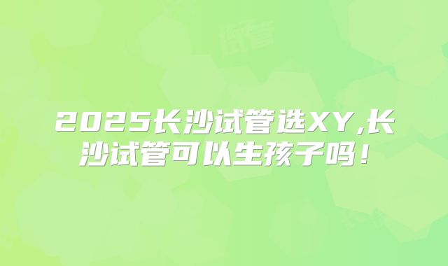 2025长沙试管选XY,长沙试管可以生孩子吗!