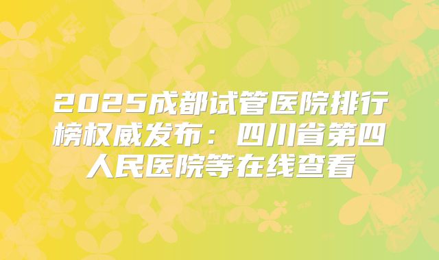 2025成都试管医院排行榜权威发布：四川省第四人民医院等在线查看