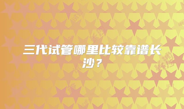 三代试管哪里比较靠谱长沙？