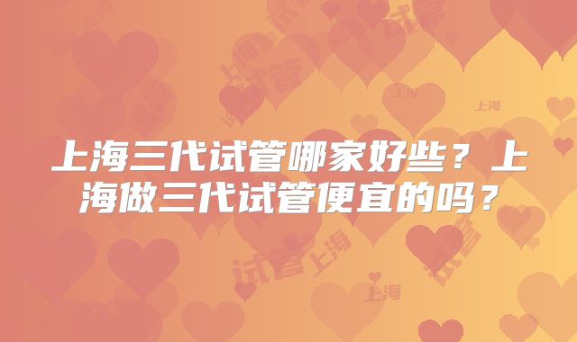 上海三代试管哪家好些?上海做三代试管便宜的吗?