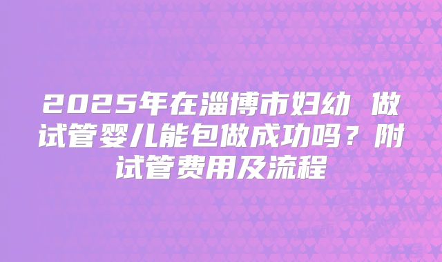 2025年在淄博市妇幼 做试管婴儿能包做成功吗？附试管费用及流程
