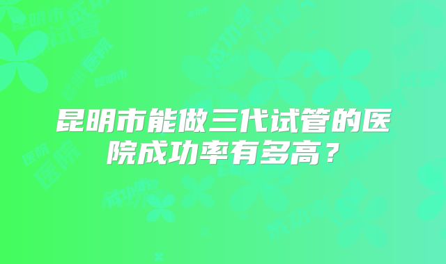 昆明市能做三代试管的医院成功率有多高？