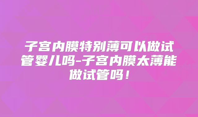 子宫内膜特别薄可以做试管婴儿吗-子宫内膜太薄能做试管吗！