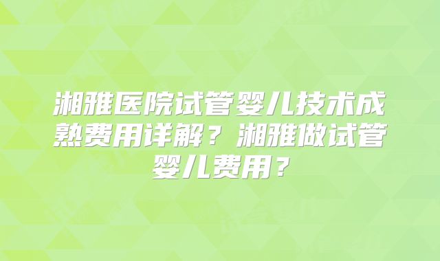湘雅医院试管婴儿技术成熟费用详解?湘雅做试管婴儿费用?