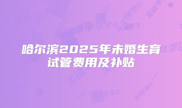 哈尔滨2025年未婚生育试管费用及补贴