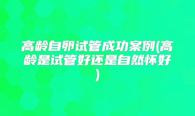 高龄自卵试管成功案例(高龄是试管好还是自然怀好)