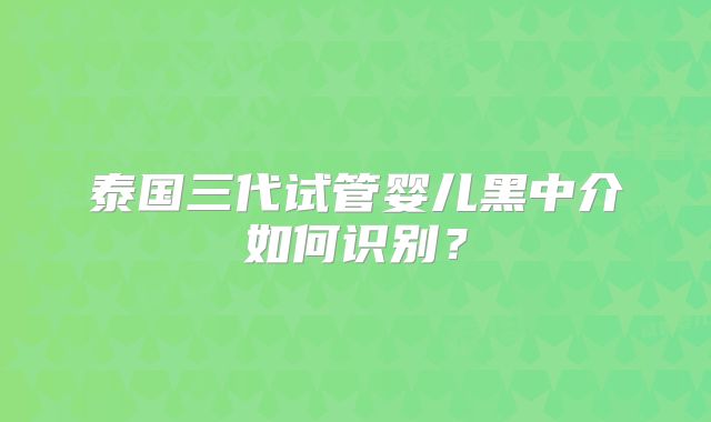 泰国三代试管婴儿黑中介如何识别？
