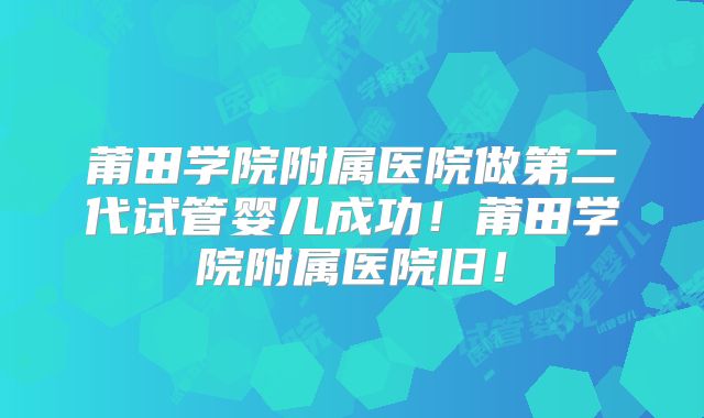 莆田学院附属医院做第二代试管婴儿成功！莆田学院附属医院旧！