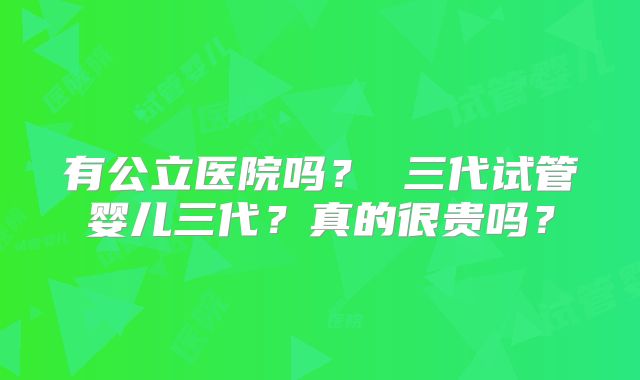 有公立医院吗? 三代试管婴儿三代?真的很贵吗?