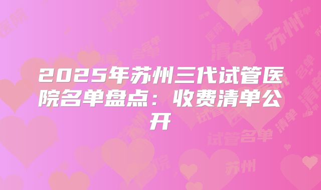 2025年苏州三代试管医院名单盘点：收费清单公开