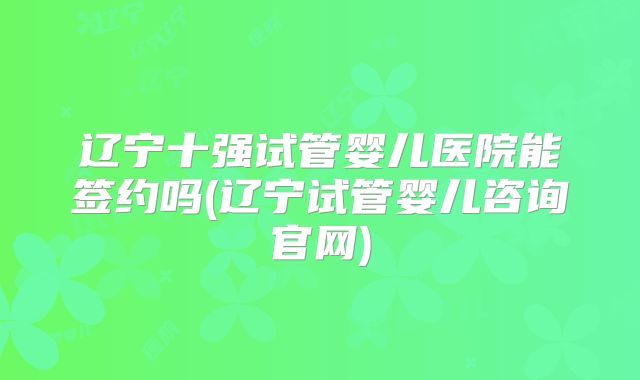 辽宁十强试管婴儿医院能签约吗(辽宁试管婴儿咨询官网)