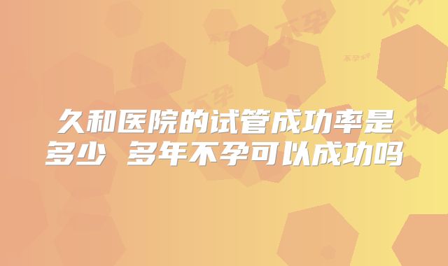 久和医院的试管成功率是多少 多年不孕可以成功吗