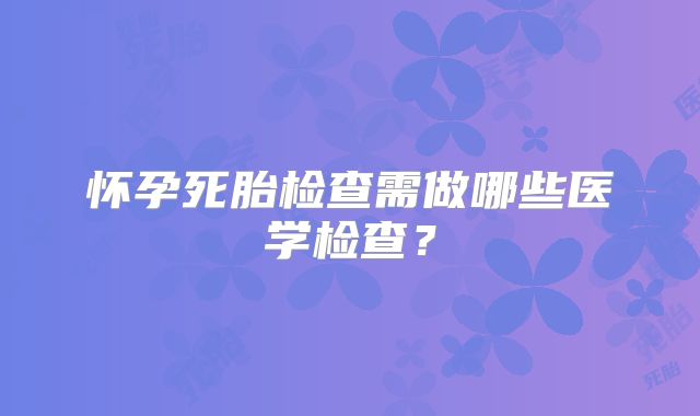 怀孕死胎检查需做哪些医学检查？