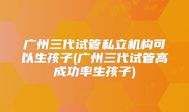 广州三代试管私立机构可以生孩子(广州三代试管高成功率生孩子)