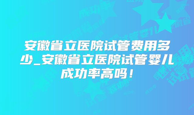 安徽省立医院试管费用多少_安徽省立医院试管婴儿成功率高吗!