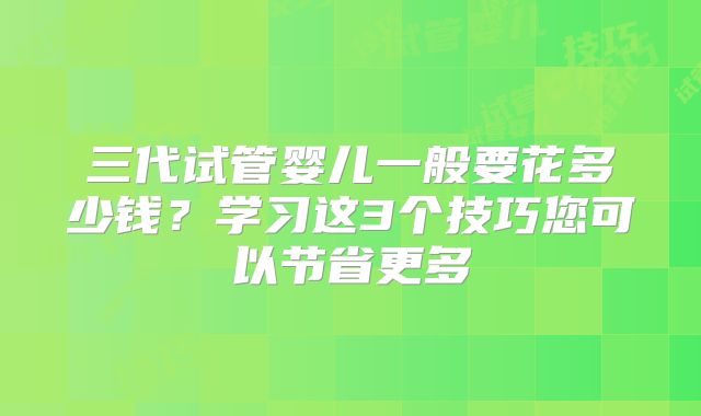 三代试管婴儿一般要花多少钱？学习这3个技巧您可以节省更多