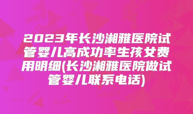 2023年长沙湘雅医院试管婴儿高成功率生孩女费用明细(长沙湘雅医院做试管婴儿联系电话)