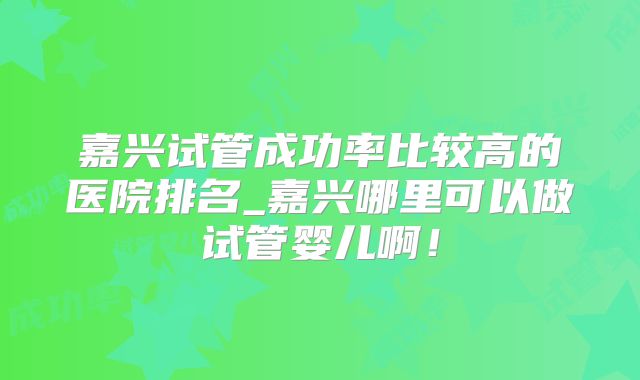 嘉兴试管成功率比较高的医院排名_嘉兴哪里可以做试管婴儿啊！