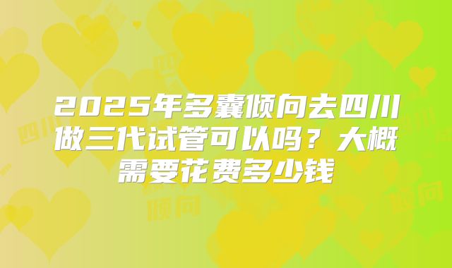 2025年多囊倾向去四川做三代试管可以吗？大概需要花费多少钱