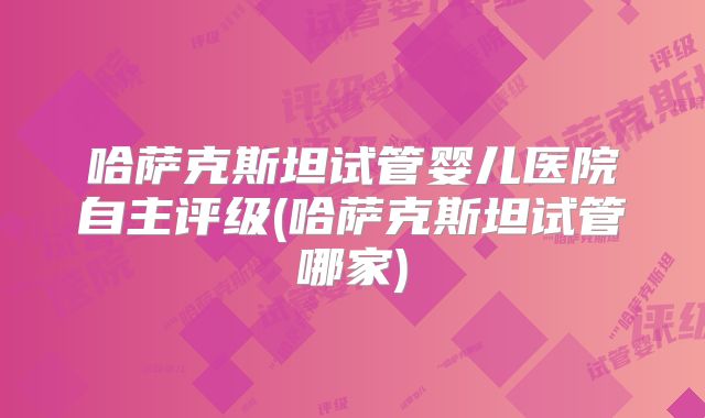 哈萨克斯坦试管婴儿医院自主评级(哈萨克斯坦试管哪家)