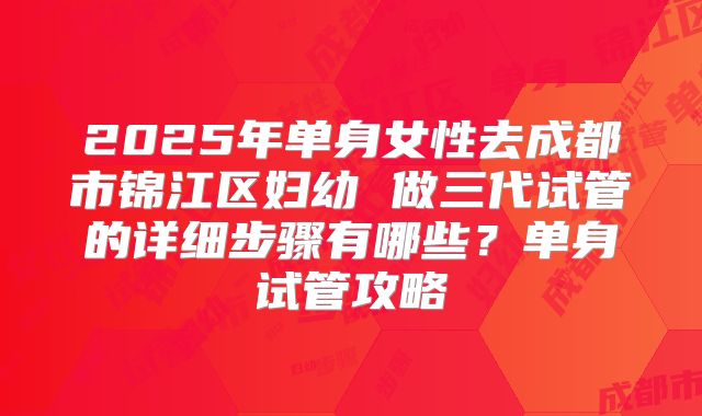 2025年单身女性去成都市锦江区妇幼 做三代试管的详细步骤有哪些？单身试管攻略