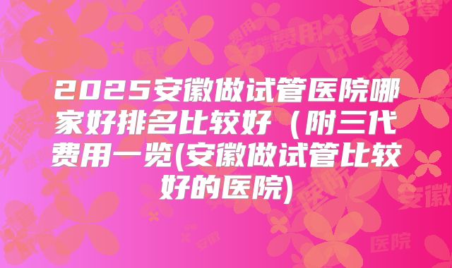 2025安徽做试管医院哪家好排名比较好（附三代费用一览(安徽做试管比较好的医院)