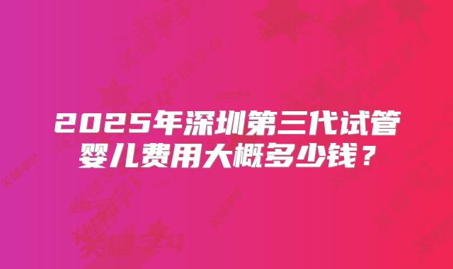 2025年深圳第三代试管婴儿费用大概多少钱？
