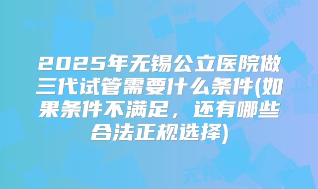 2025年无锡公立医院做三代试管需要什么条件(如果条件不满足，还有哪些合法正规选择)