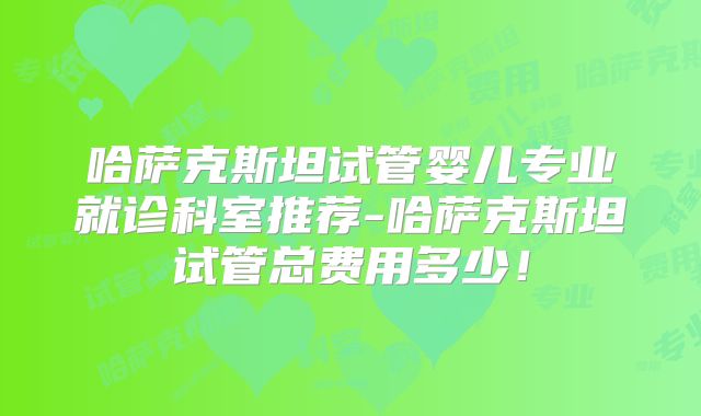 哈萨克斯坦试管婴儿专业就诊科室推荐-哈萨克斯坦试管总费用多少！