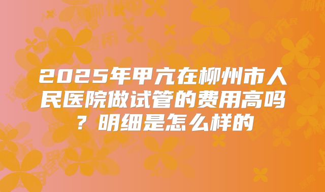 2025年甲亢在柳州市人民医院做试管的费用高吗?明细是怎么样的