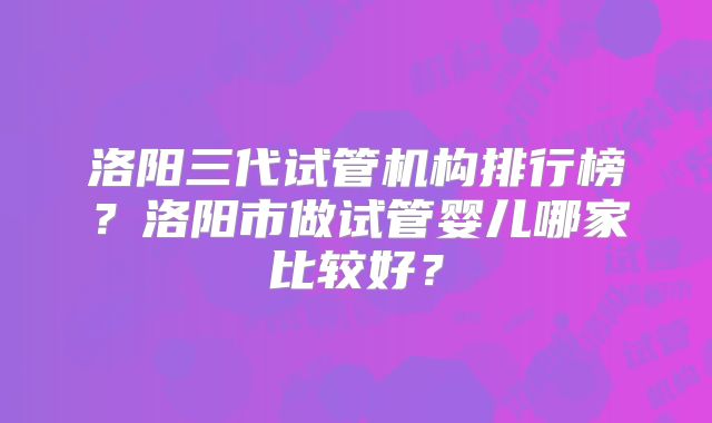 洛阳三代试管机构排行榜?洛阳市做试管婴儿哪家比较好?