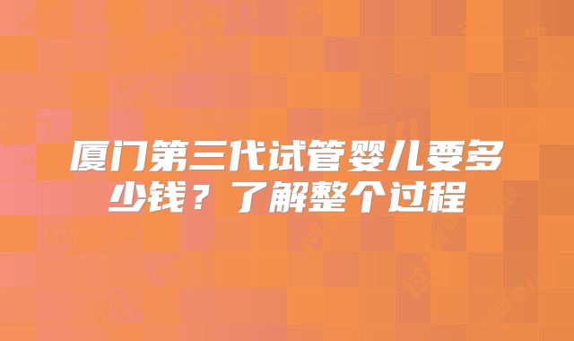 厦门第三代试管婴儿要多少钱？了解整个过程
